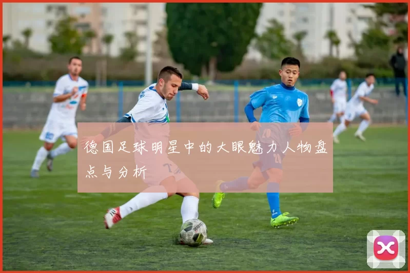 德国足球明星中的大眼魅力人物盘点与分析