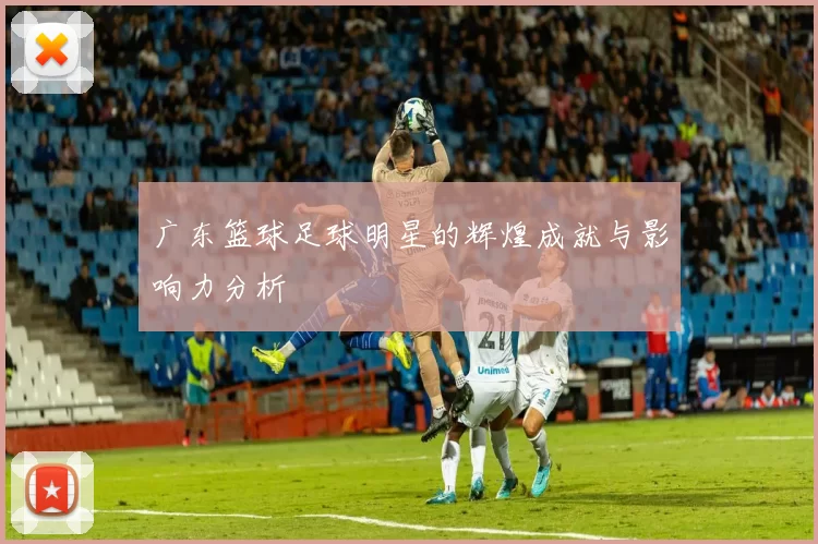 广东篮球足球明星的辉煌成就与影响力分析