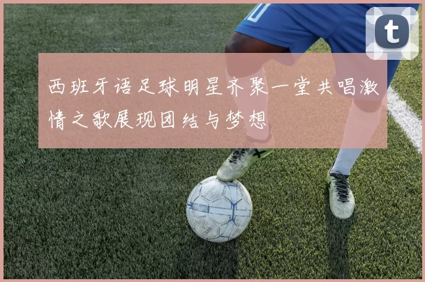 西班牙语足球明星齐聚一堂共唱激情之歌展现团结与梦想