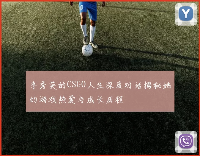 李秀英的CSGO人生深度对话揭秘她的游戏热爱与成长历程
