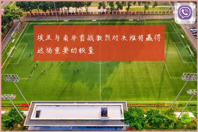 埃及与南非首战激烈对决谁将赢得这场重要的较量