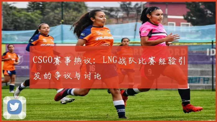 CSGO赛事热议：LNG战队比赛经验引发的争议与讨论