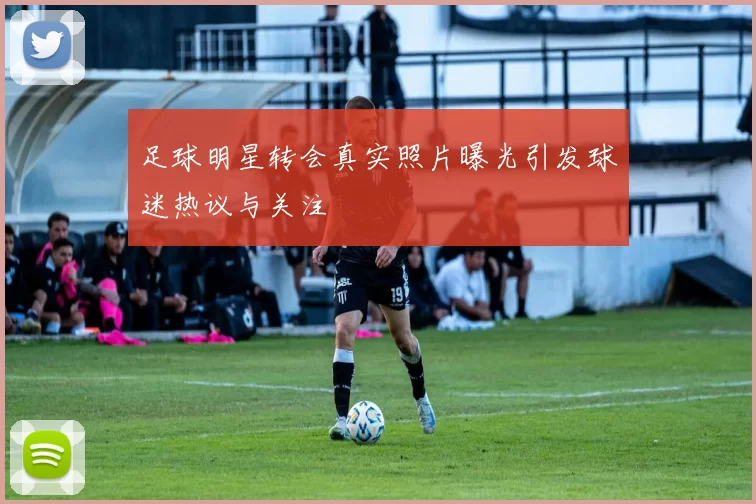 足球明星转会真实照片曝光引发球迷热议与关注