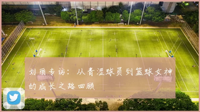 刘丽专访：从青涩球员到篮球女神的成长之路回顾