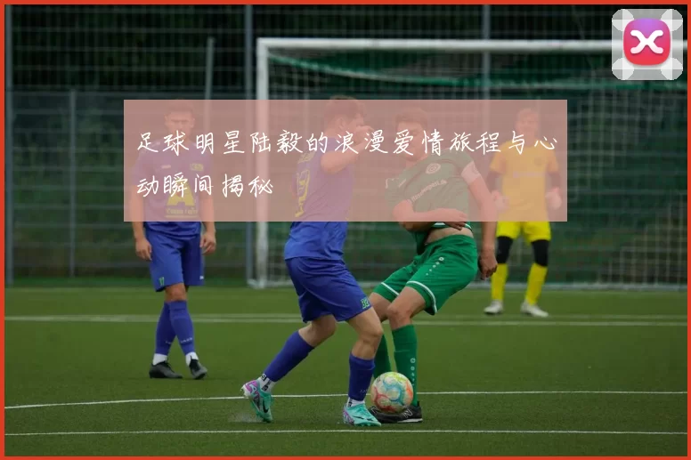 足球明星陆毅的浪漫爱情旅程与心动瞬间揭秘