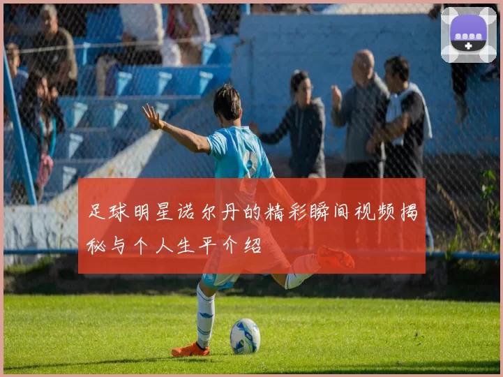 足球明星诺尔丹的精彩瞬间视频揭秘与个人生平介绍
