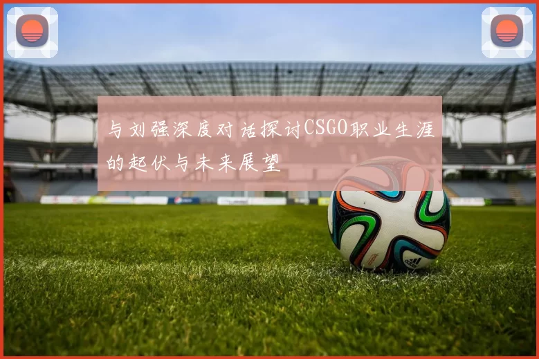 与刘强深度对话探讨CSGO职业生涯的起伏与未来展望