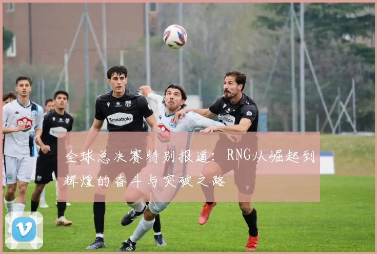 全球总决赛特别报道：RNG从崛起到辉煌的奋斗与突破之路