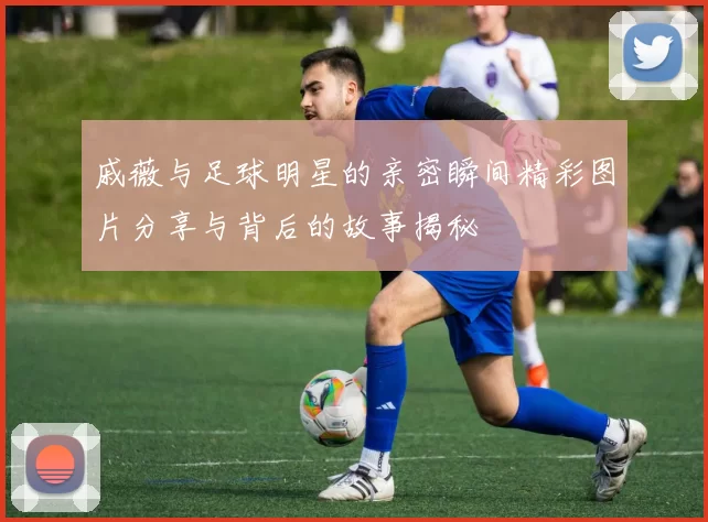 戚薇与足球明星的亲密瞬间精彩图片分享与背后的故事揭秘