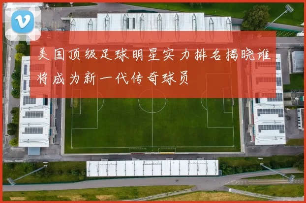 美国顶级足球明星实力排名揭晓谁将成为新一代传奇球员