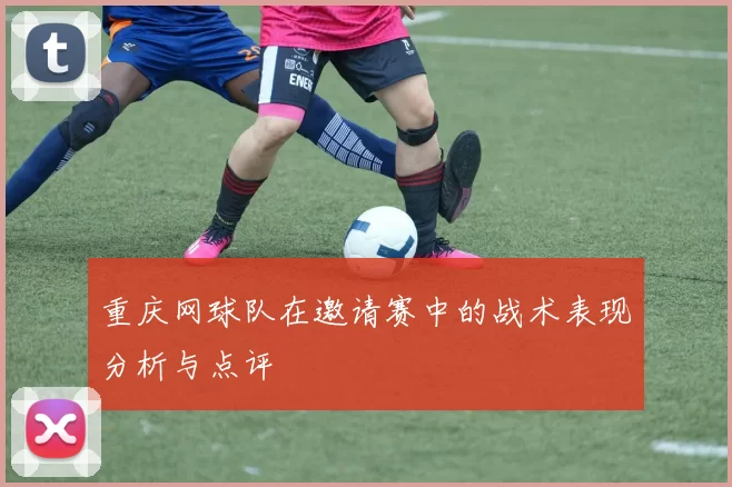 重庆网球队在邀请赛中的战术表现分析与点评