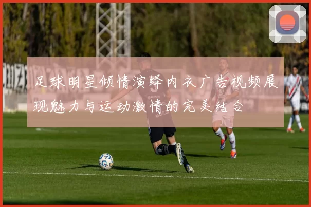 足球明星倾情演绎内衣广告视频展现魅力与运动激情的完美结合