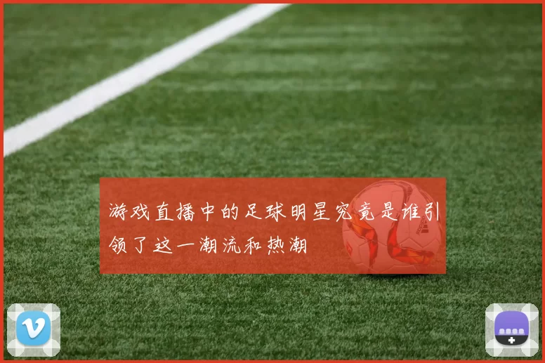 游戏直播中的足球明星究竟是谁引领了这一潮流和热潮