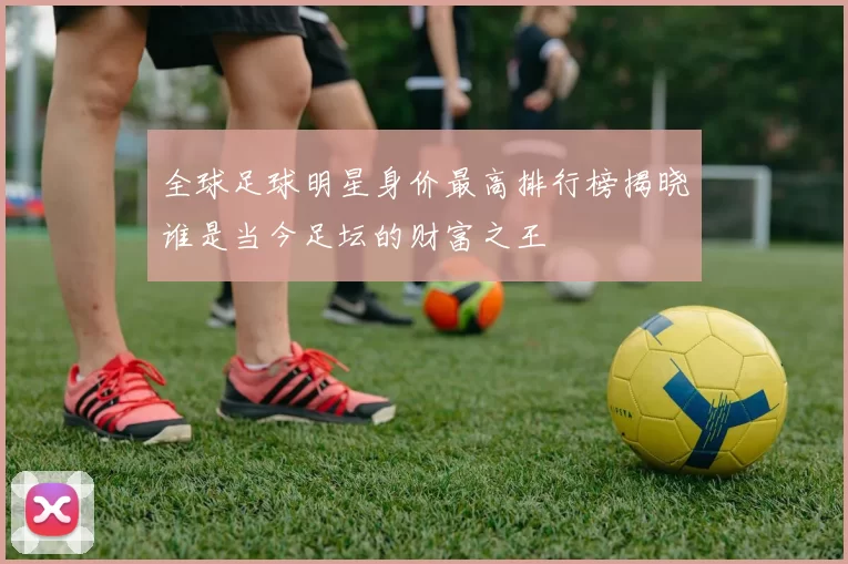 全球足球明星身价最高排行榜揭晓谁是当今足坛的财富之王