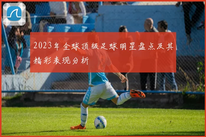 2023年全球顶级足球明星盘点及其精彩表现分析