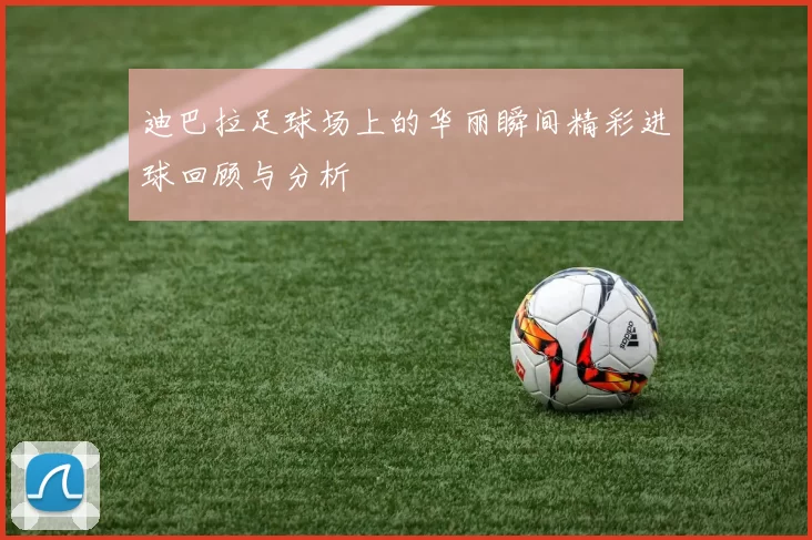 迪巴拉足球场上的华丽瞬间精彩进球回顾与分析