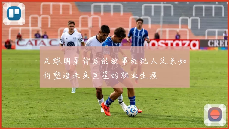足球明星背后的故事经纪人父亲如何塑造未来巨星的职业生涯