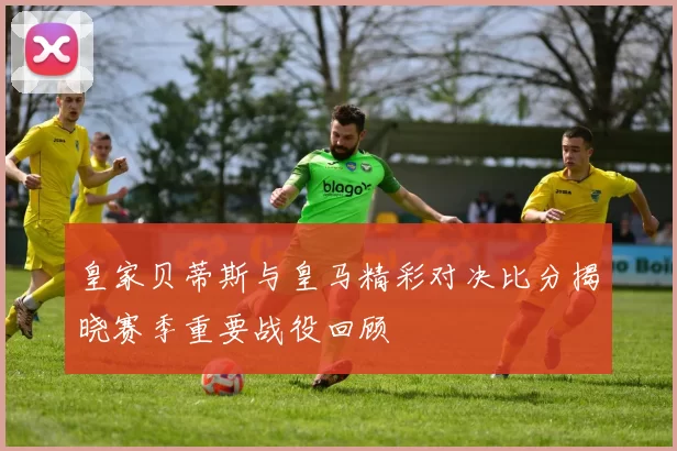皇家贝蒂斯与皇马精彩对决比分揭晓赛季重要战役回顾