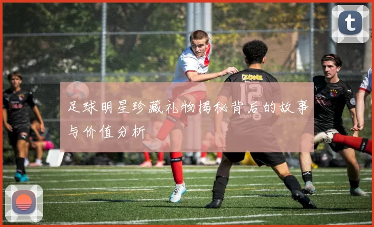 足球明星珍藏礼物揭秘背后的故事与价值分析
