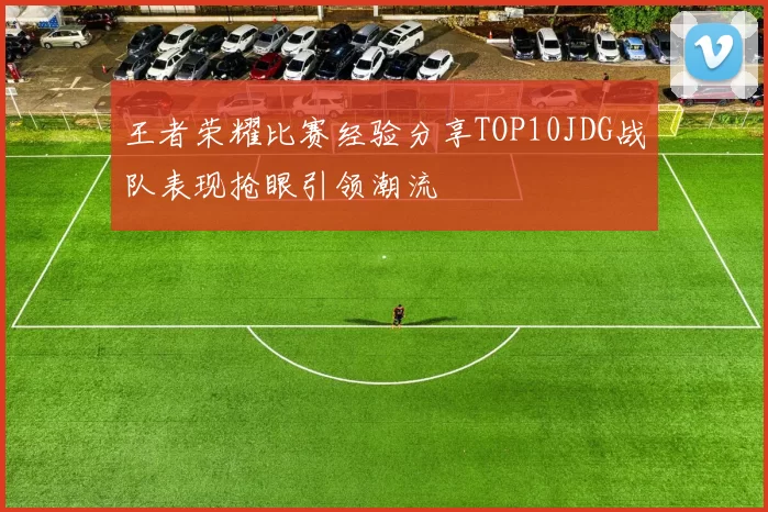 王者荣耀比赛经验分享TOP10JDG战队表现抢眼引领潮流