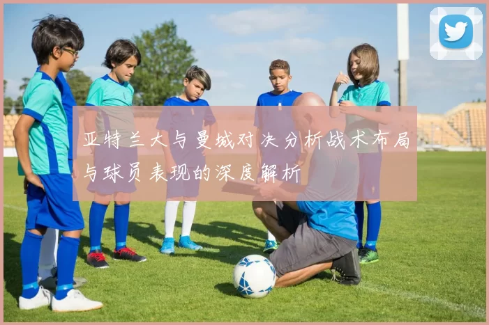 亚特兰大与曼城对决分析战术布局与球员表现的深度解析