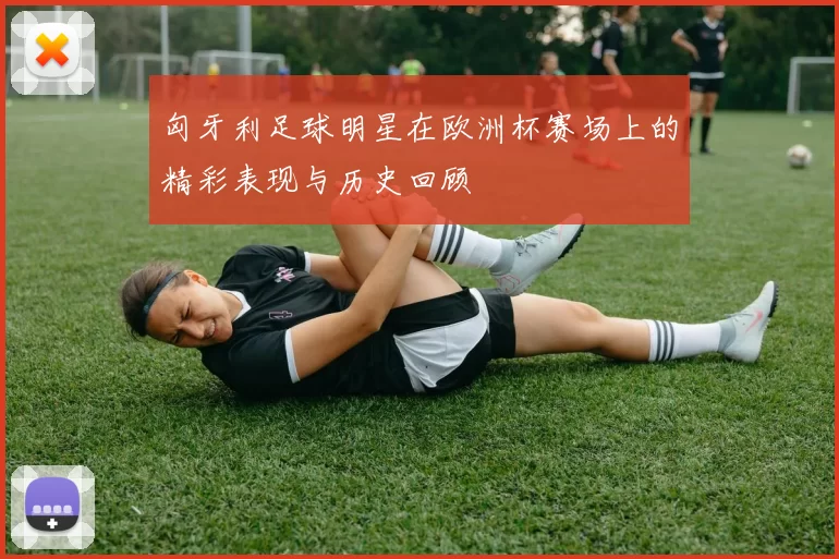 匈牙利足球明星在欧洲杯赛场上的精彩表现与历史回顾