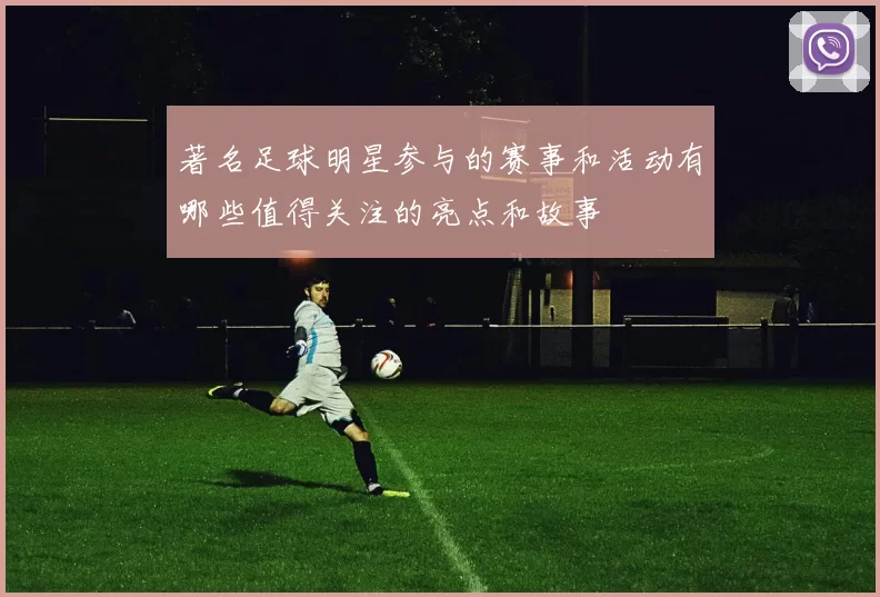 著名足球明星参与的赛事和活动有哪些值得关注的亮点和故事
