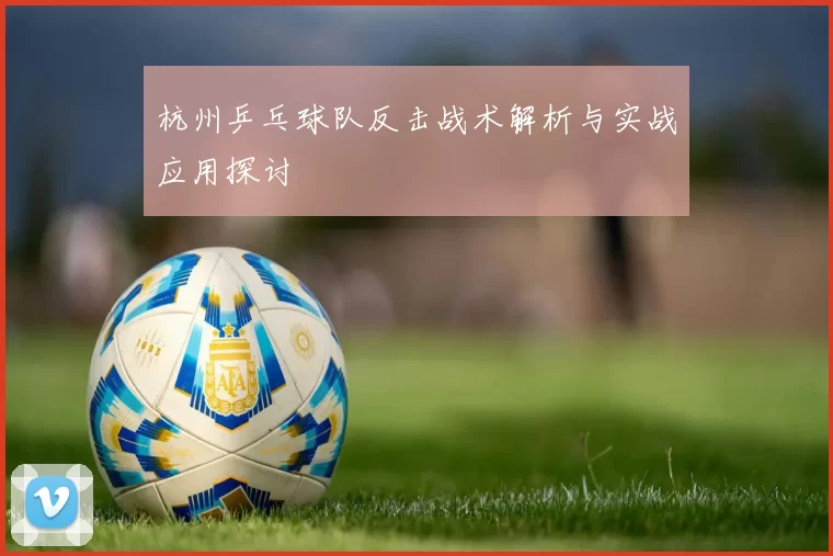杭州乒乓球队反击战术解析与实战应用探讨