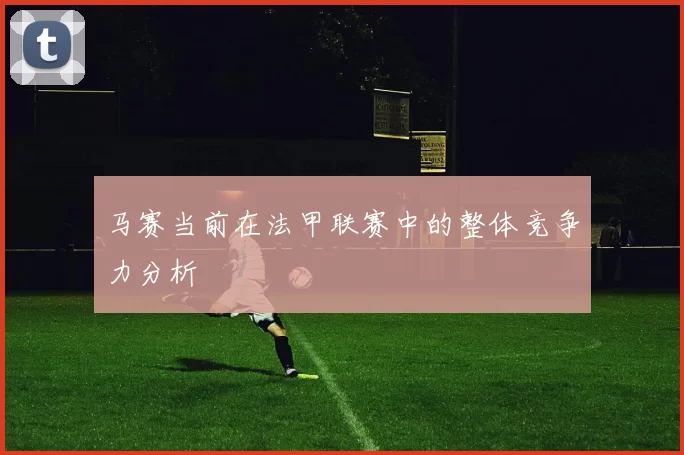 马赛当前在法甲联赛中的整体竞争力分析