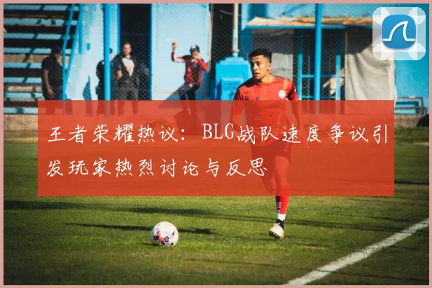 王者荣耀热议：BLG战队速度争议引发玩家热烈讨论与反思