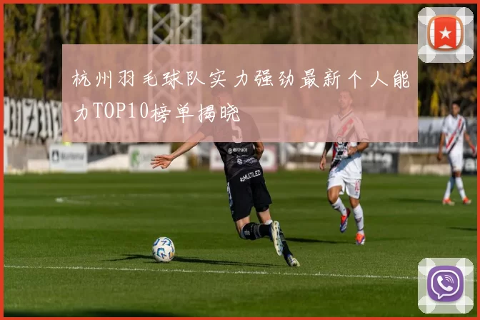 杭州羽毛球队实力强劲最新个人能力TOP10榜单揭晓