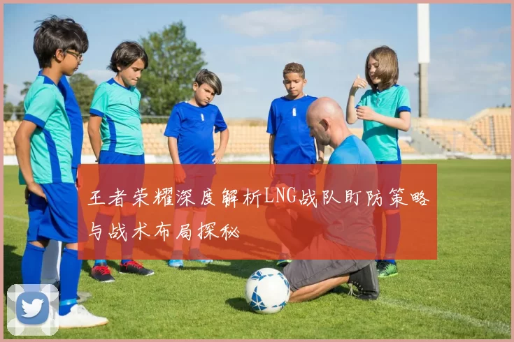 王者荣耀深度解析LNG战队盯防策略与战术布局探秘