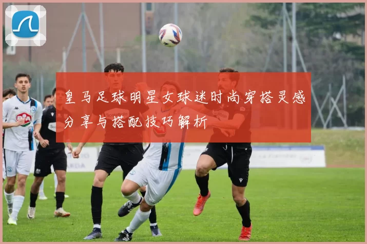 皇马足球明星女球迷时尚穿搭灵感分享与搭配技巧解析