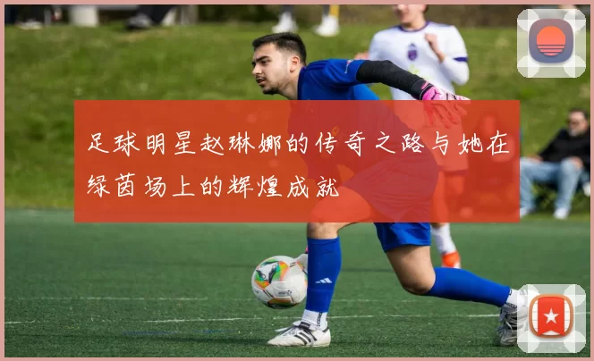 足球明星赵琳娜的传奇之路与她在绿茵场上的辉煌成就