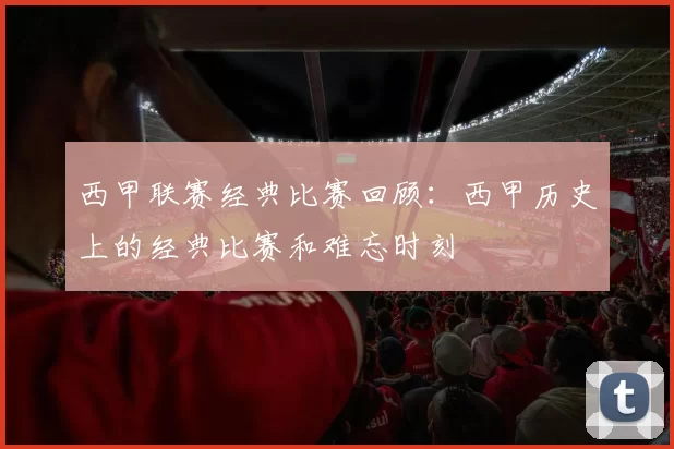 西甲联赛经典比赛回顾：西甲历史上的经典比赛和难忘时刻