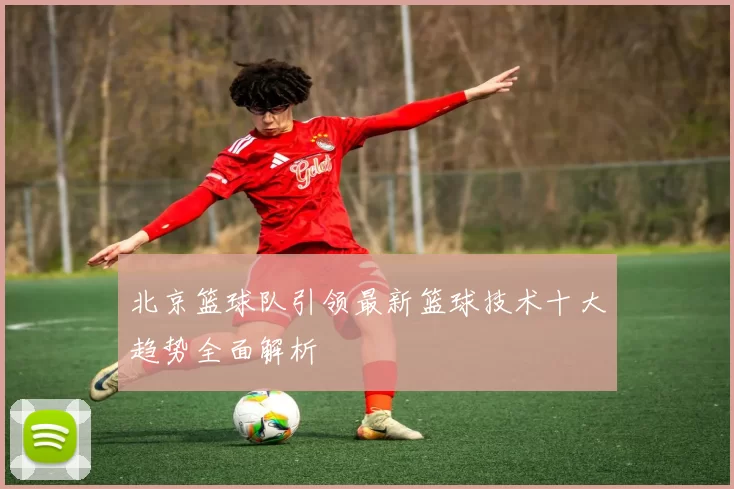 北京篮球队引领最新篮球技术十大趋势全面解析