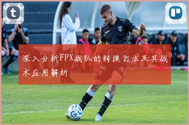 深入分析FPX战队的转换打法及其战术应用解析