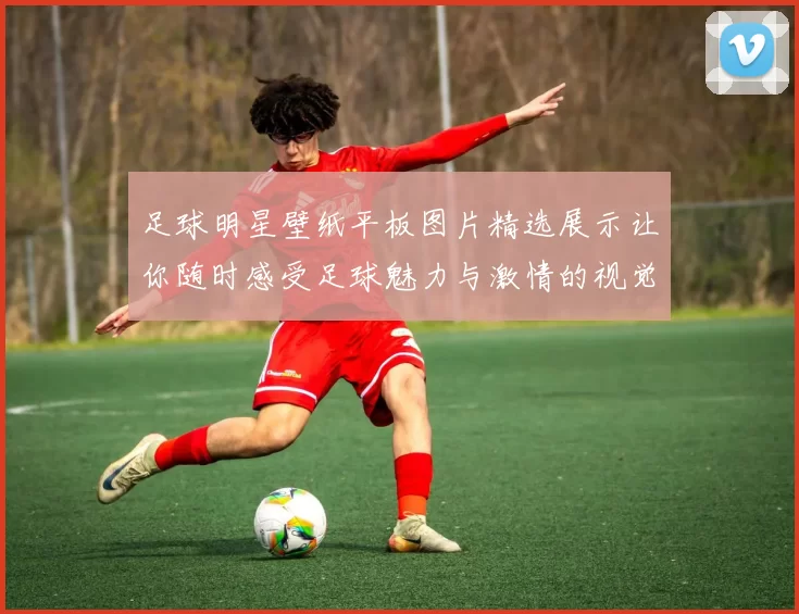 足球明星壁纸平板图片精选展示让你随时感受足球魅力与激情的视觉盛宴