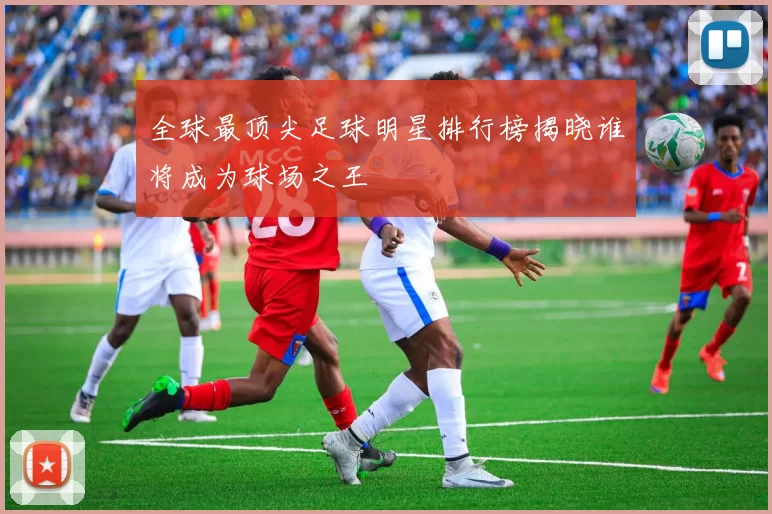 全球最顶尖足球明星排行榜揭晓谁将成为球场之王