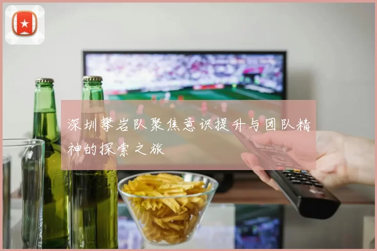 深圳攀岩队聚焦意识提升与团队精神的探索之旅