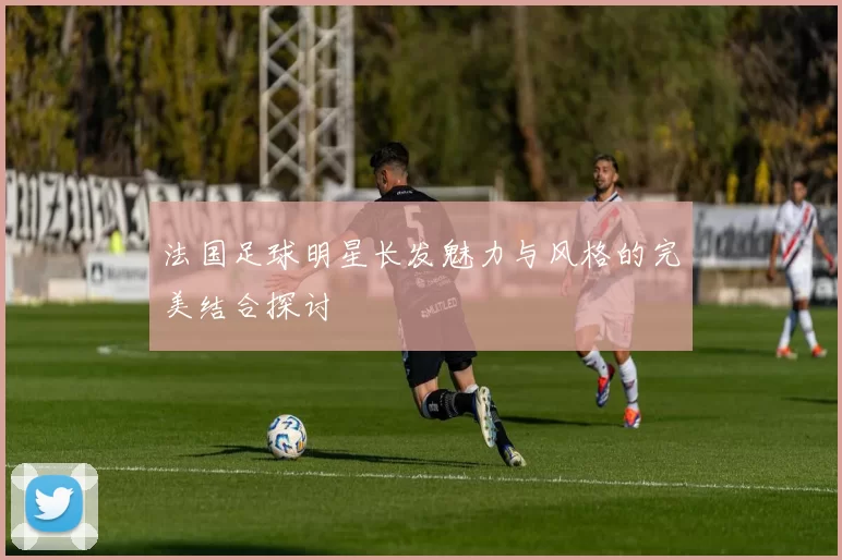法国足球明星长发魅力与风格的完美结合探讨