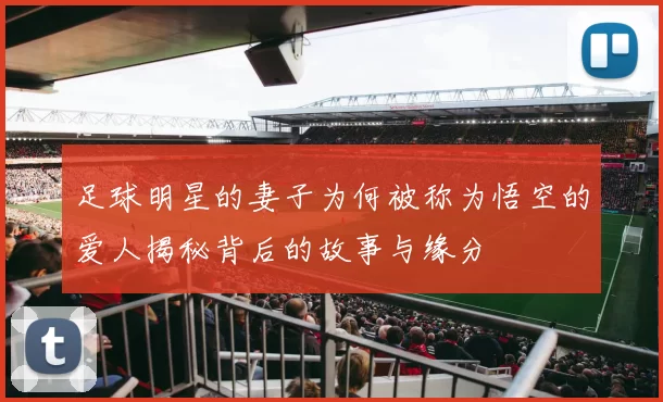 足球明星的妻子为何被称为悟空的爱人揭秘背后的故事与缘分
