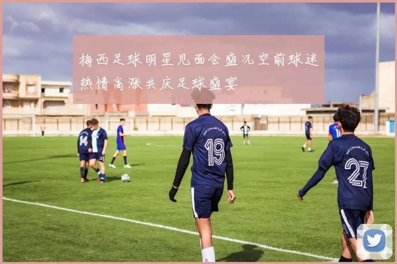 梅西足球明星见面会盛况空前球迷热情高涨共庆足球盛宴