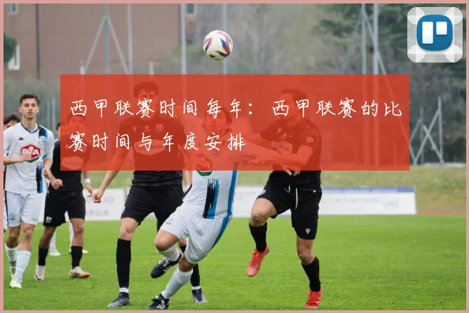 西甲联赛时间每年：西甲联赛的比赛时间与年度安排