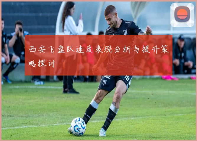 西安飞盘队速度表现分析与提升策略探讨