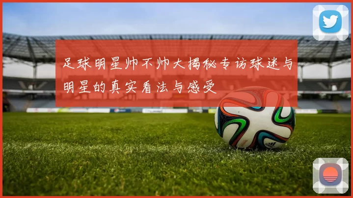 足球明星帅不帅大揭秘专访球迷与明星的真实看法与感受