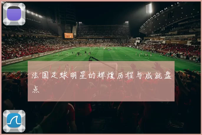 法国足球明星的辉煌历程与成就盘点