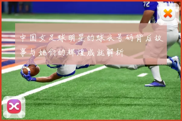 中国女足球明星的球衣号码背后故事与她们的辉煌成就解析