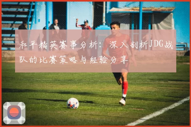 和平精英赛事分析：深入剖析JDG战队的比赛策略与经验分享