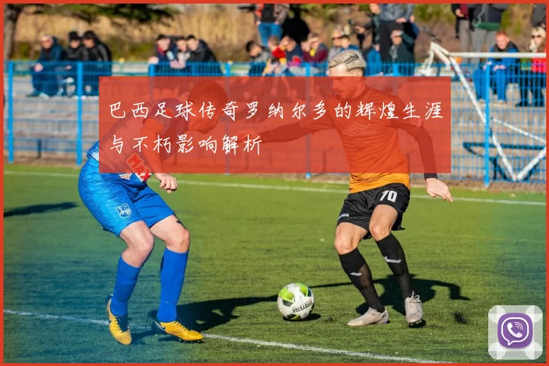 巴西足球传奇罗纳尔多的辉煌生涯与不朽影响解析